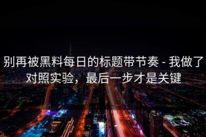 别再被黑料每日的标题带节奏 - 我做了对照实验，最后一步才是关键
