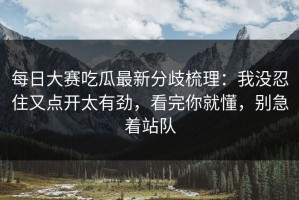 每日大赛吃瓜最新分歧梳理：我没忍住又点开太有劲，看完你就懂，别急着站队