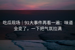 吃瓜现场｜91大事件再看一遍：味道全变了，一下把气氛拉满