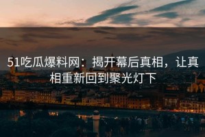 51吃瓜爆料网：揭开幕后真相，让真相重新回到聚光灯下