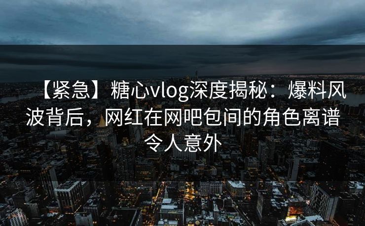 【紧急】糖心vlog深度揭秘：爆料风波背后，网红在网吧包间的角色离谱令人意外