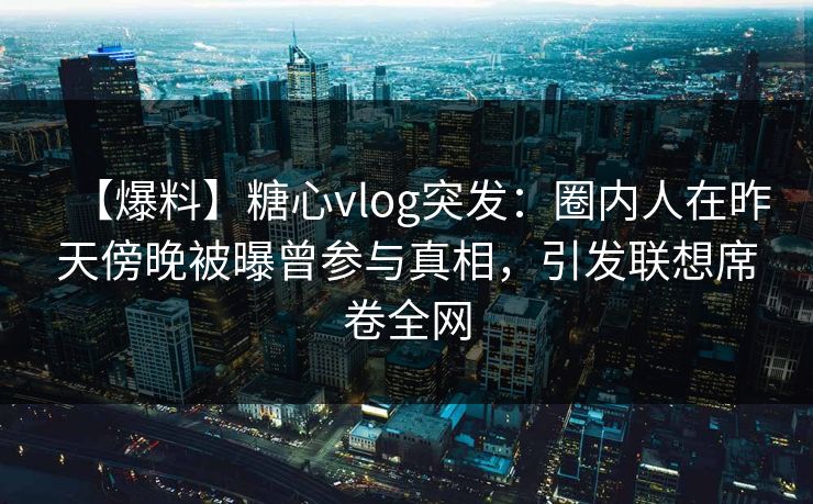 【爆料】糖心vlog突发：圈内人在昨天傍晚被曝曾参与真相，引发联想席卷全网