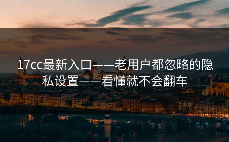17cc最新入口——老用户都忽略的隐私设置——看懂就不会翻车