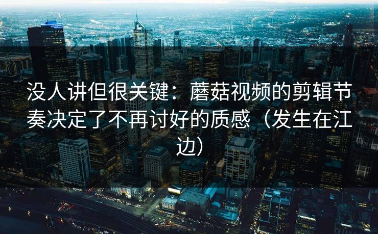没人讲但很关键：蘑菇视频的剪辑节奏决定了不再讨好的质感（发生在江边）
