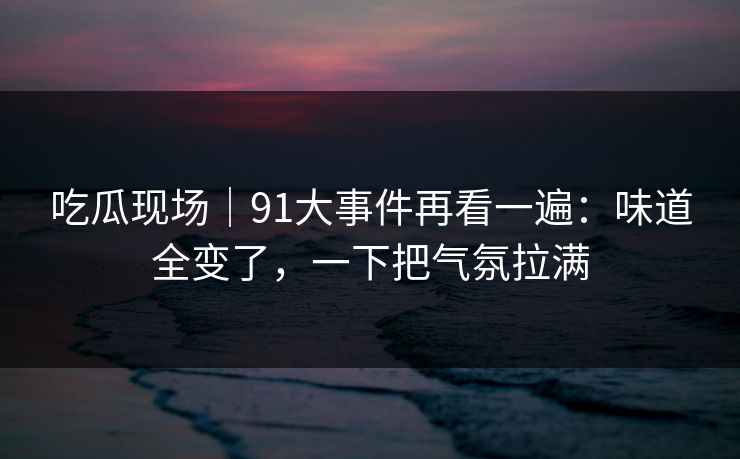吃瓜现场｜91大事件再看一遍：味道全变了，一下把气氛拉满