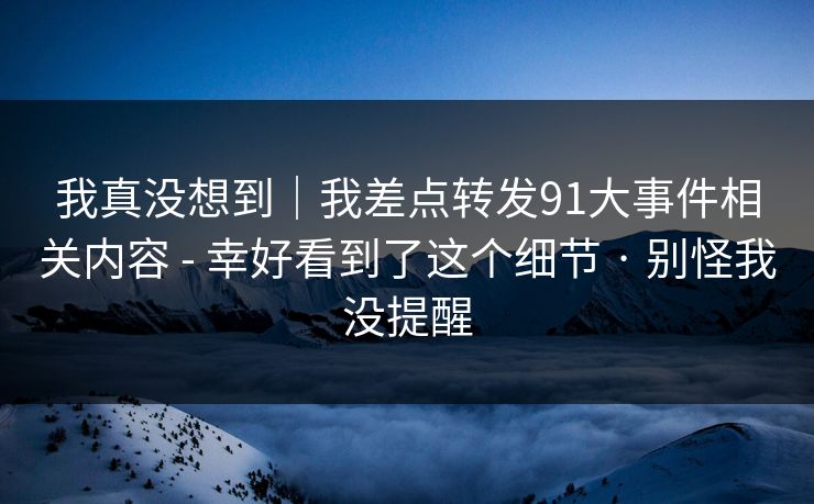 我真没想到｜我差点转发91大事件相关内容 - 幸好看到了这个细节 · 别怪我没提醒
