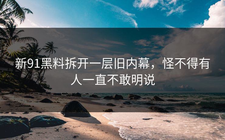新91黑料拆开一层旧内幕，怪不得有人一直不敢明说