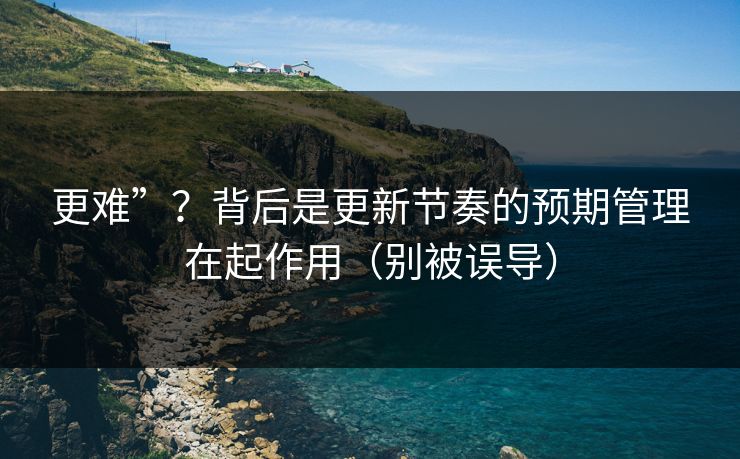 更难”？背后是更新节奏的预期管理在起作用（别被误导）