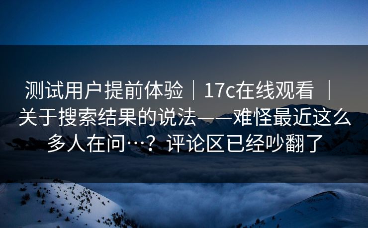 测试用户提前体验｜17c在线观看 ｜ 关于搜索结果的说法——难怪最近这么多人在问…？评论区已经吵翻了