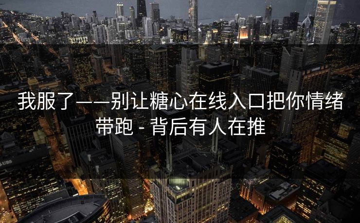 我服了——别让糖心在线入口把你情绪带跑 - 背后有人在推