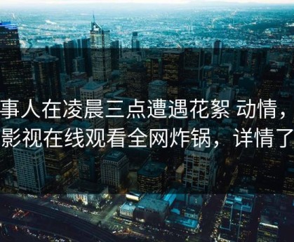 当事人在凌晨三点遭遇花絮 动情，蘑菇影视在线观看全网炸锅，详情了解