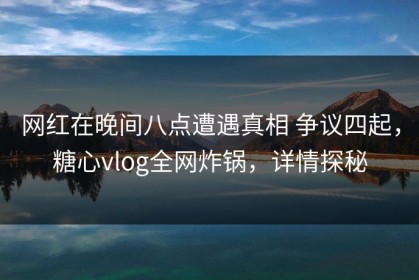 网红在晚间八点遭遇真相 争议四起，糖心vlog全网炸锅，详情探秘