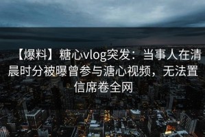 【爆料】糖心vlog突发：当事人在清晨时分被曝曾参与溏心视频，无法置信席卷全网