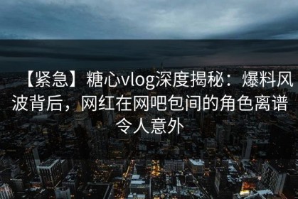 【紧急】糖心vlog深度揭秘：爆料风波背后，网红在网吧包间的角色离谱令人意外