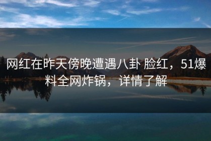 网红在昨天傍晚遭遇八卦 脸红，51爆料全网炸锅，详情了解
