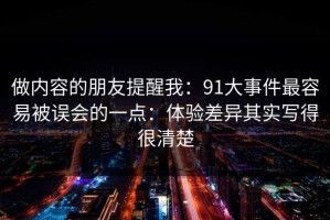 做内容的朋友提醒我：91大事件最容易被误会的一点：体验差异其实写得很清楚