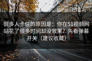 很多人卡住的原因是：你在51视频网站花了很多时间却没效果？先看弹幕开关（建议收藏）