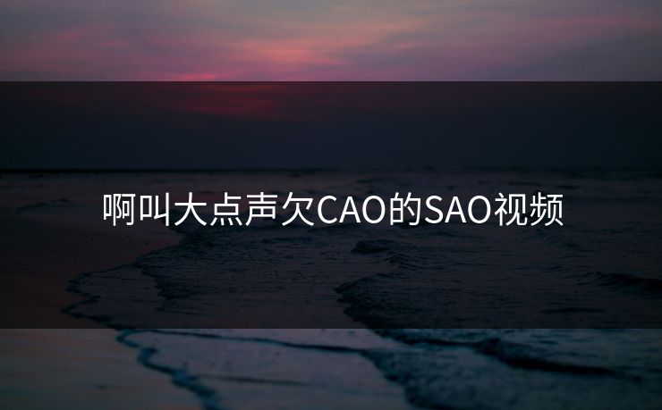 啊叫大点声欠CAO的SAO视频