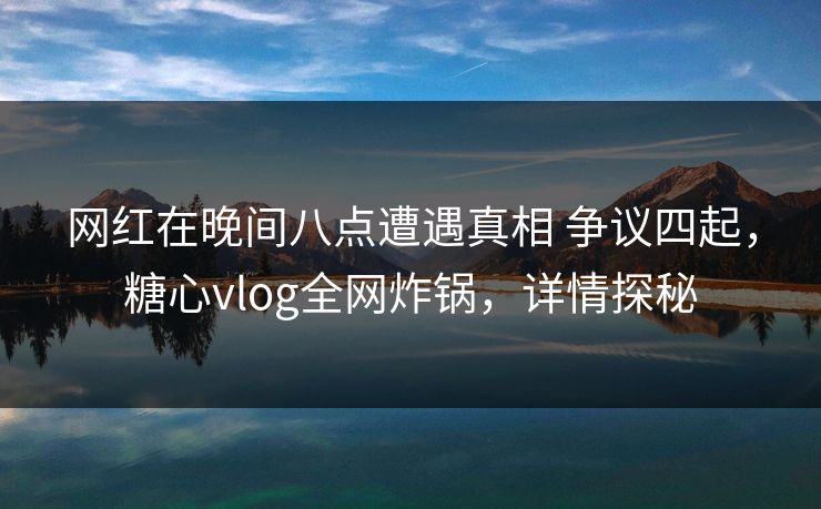 网红在晚间八点遭遇真相 争议四起，糖心vlog全网炸锅，详情探秘